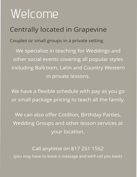 Welcome Centrally located in Grapevine Couples or small groups in a private setting We specialize in teaching for Weddings and other social events covering all popular styles including Ballroom, Latin and Country Western in private lessons.   We have a flexible schedule with pay as you go or small package pricing to teach all the family.   We can also offer Cotillion, Birthday Parties, Wedding Groups and other lesson services at your location.   Call anytime on 817 251 1552 (you may have to leave a message and well call you back)